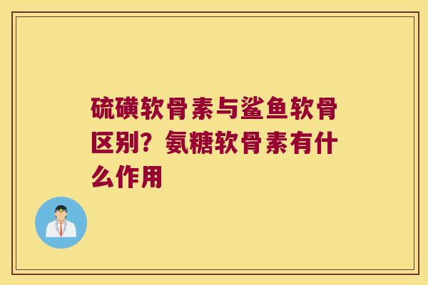 硫磺软骨素与鲨鱼软骨区别?氨糖软骨素有什么作用
