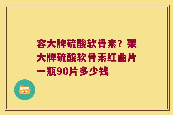 容大牌硫酸软骨素?荣大牌硫酸软骨素红曲片一瓶90片多少钱 容大牌硫酸软骨素?荣大牌硫酸软骨素红曲片一瓶90片多少钱