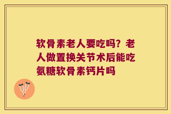软骨素老人要吃吗？老人做置换关节术后能吃氨糖软骨素钙片吗
