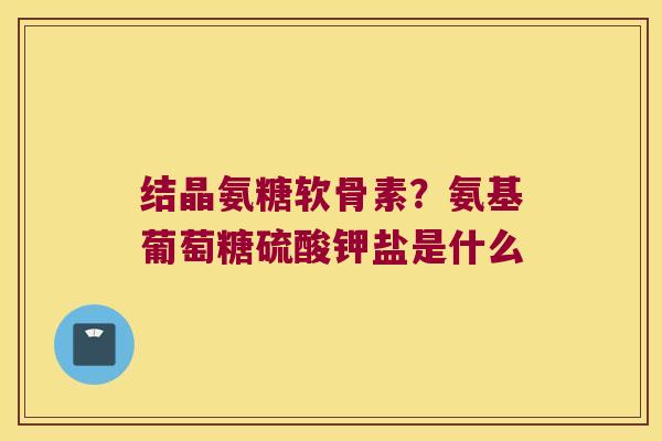 结晶氨糖软骨素?氨基葡萄糖硫酸钾盐是什么