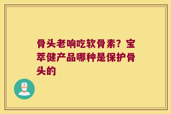 骨头老响吃软骨素?宝萃健产品哪种是保护骨头的
