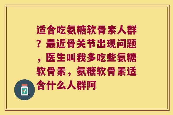 适合吃氨糖软骨素人群?最近骨关节出现问题,医生叫我多吃些氨糖软骨素,氨糖软骨素适合什么人群阿