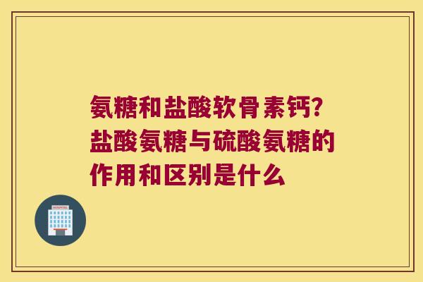 氨糖和盐酸软骨素钙?盐酸氨糖与硫酸氨糖的作用和区别是什么