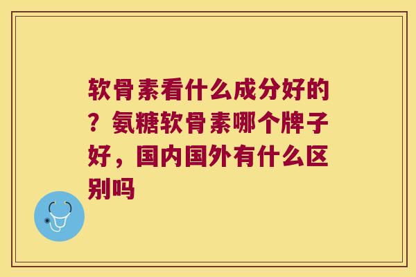 软骨素看什么成分好的？氨糖软骨素哪个牌子好，国内国外有什么区别吗