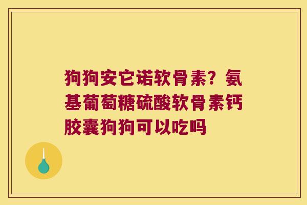 狗狗安它诺软骨素？氨基葡萄糖硫酸软骨素钙胶囊狗狗可以吃吗