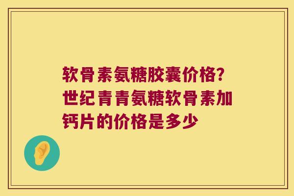软骨素氨糖胶囊价格?世纪青青氨糖软骨素加钙片的价格是多少