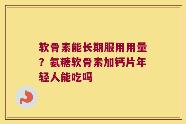 软骨素能长期服用用量？氨糖软骨素加钙片年轻人能吃吗