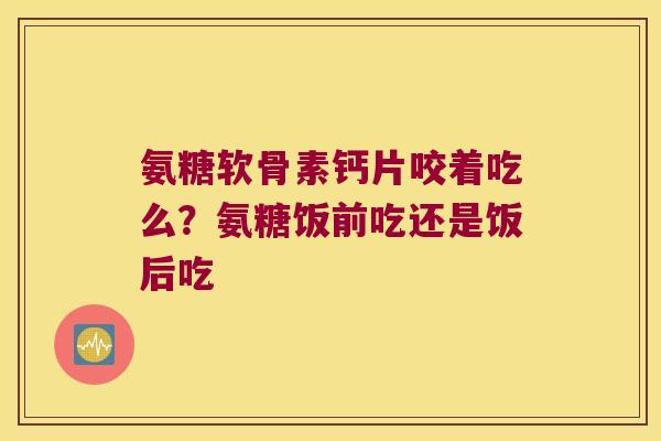 氨糖软骨素钙片咬着吃么？氨糖饭前吃还是饭后吃