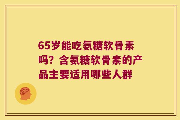 65岁能吃氨糖软骨素吗?含氨糖软骨素的产品主要适用哪些人群