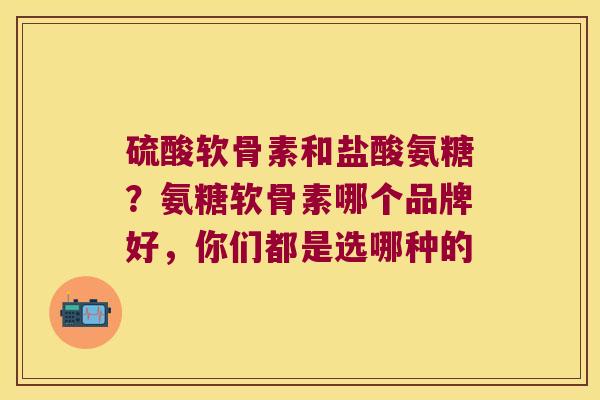 硫酸软骨素和盐酸氨糖?氨糖软骨素哪个品牌好,你们都是选哪种的