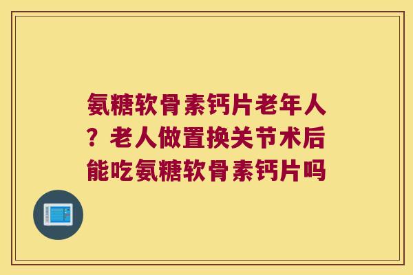 氨糖软骨素钙片老年人?老人做置换关节术后能吃氨糖软骨素钙片吗