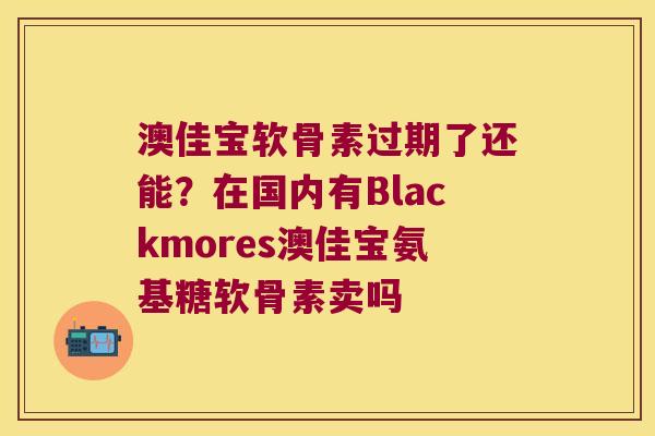 澳佳宝软骨素过期了还能?在国内有Blackmores澳佳宝氨基糖软骨素卖吗