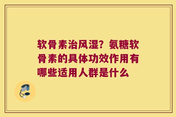 软骨素治风湿?氨糖软骨素的具体功效作用有哪些适用人群是什么