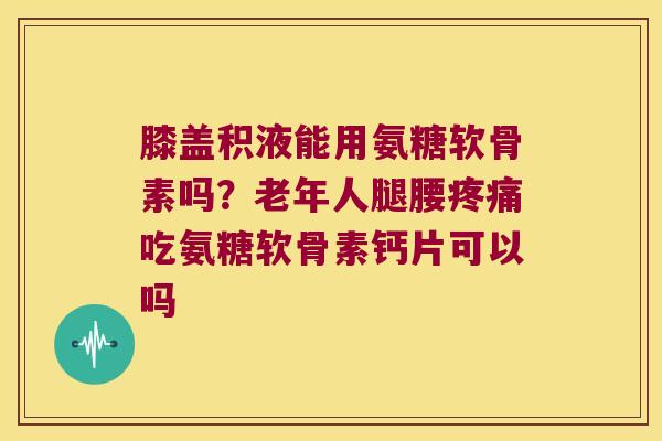 膝盖积液能用氨糖软骨素吗?老年人腿腰疼痛吃氨糖软骨素钙片可以吗