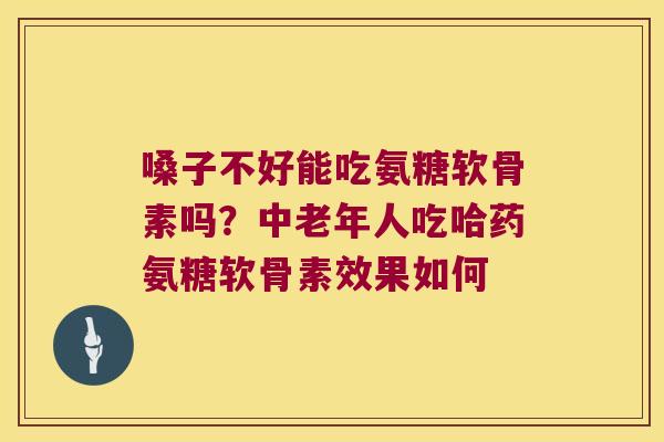 嗓子不好能吃氨糖软骨素吗?中老年人吃哈药氨糖软骨素效果如何