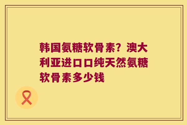 韩国氨糖软骨素?澳大利亚进口口纯天然氨糖软骨素多少钱