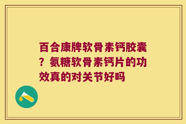百合康牌软骨素钙胶囊?氨糖软骨素钙片的功效真的对关节好吗
