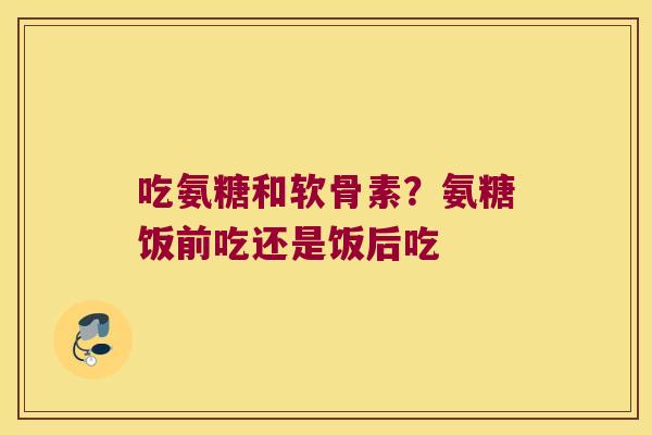 吃氨糖和软骨素?氨糖饭前吃还是饭后吃