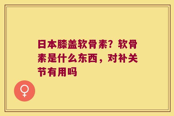 日本膝盖软骨素?软骨素是什么东西,对补关节有用吗