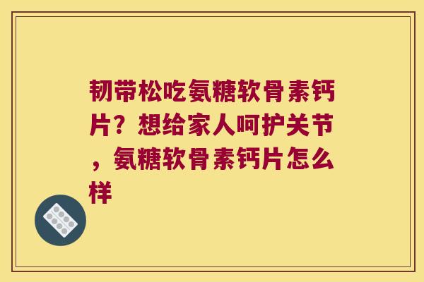 韧带松吃氨糖软骨素钙片?想给家人呵护关节,氨糖软骨素钙片怎么样
