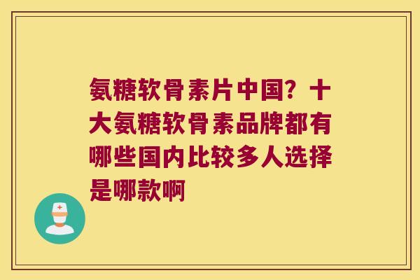 氨糖软骨素片中国?十大氨糖软骨素品牌都有哪些国内比较多人选择是哪款啊