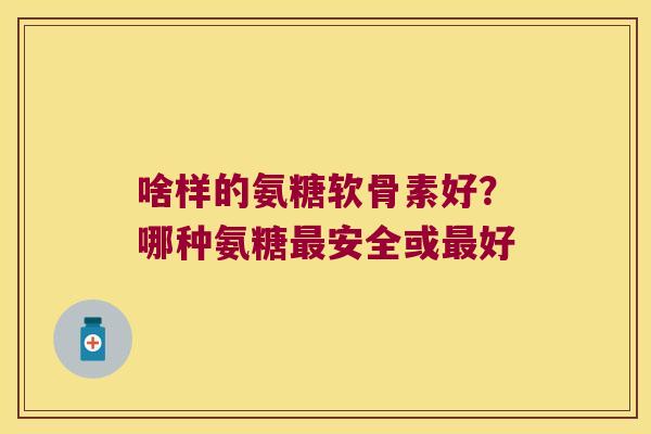 啥样的氨糖软骨素好?哪种氨糖最安全或最好