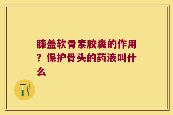 膝盖软骨素胶囊的作用?保护骨头的药液叫什么