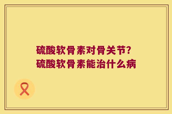 硫酸软骨素对骨关节？硫酸软骨素能治什么病