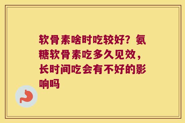 软骨素啥时吃较好?氨糖软骨素吃多久见效,长时间吃会有不好的影响吗