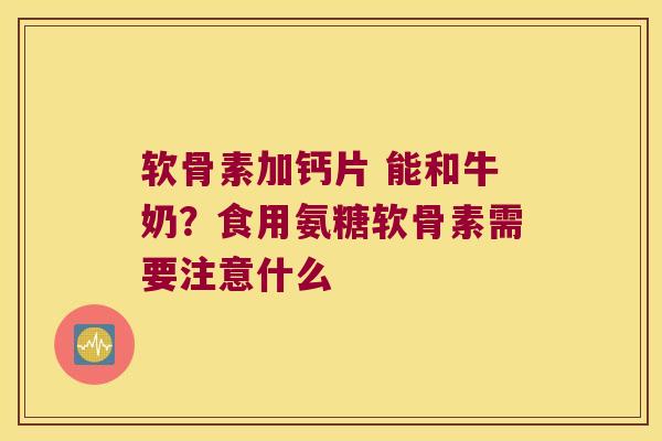 软骨素加钙片 能和牛奶?食用氨糖软骨素需要注意什么
