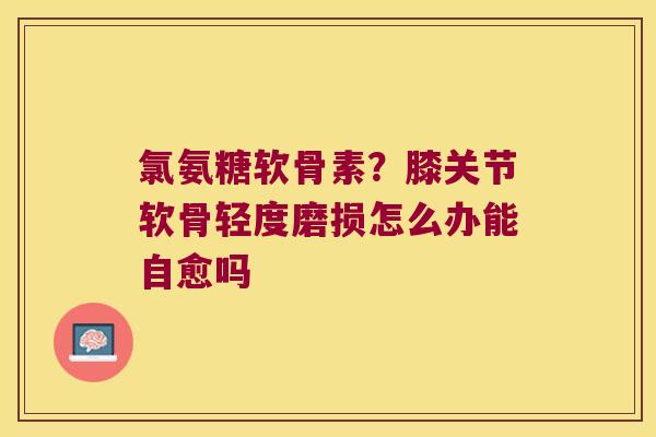 氯氨糖软骨素?膝关节软骨轻度磨损怎么办能自愈吗