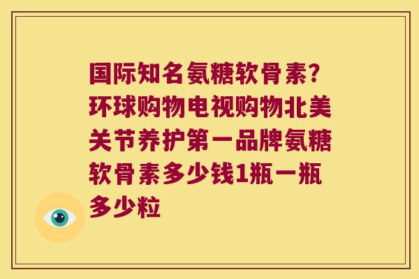 国际知名氨糖软骨素?环球购物电视购物北美关节养护第一品牌氨糖软骨素多少钱1瓶一瓶多少粒