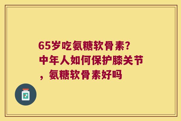 65岁吃氨糖软骨素?中年人如何保护膝关节,氨糖软骨素好吗