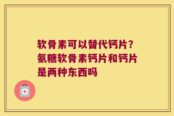 软骨素可以替代钙片？氨糖软骨素钙片和钙片是两种东西吗