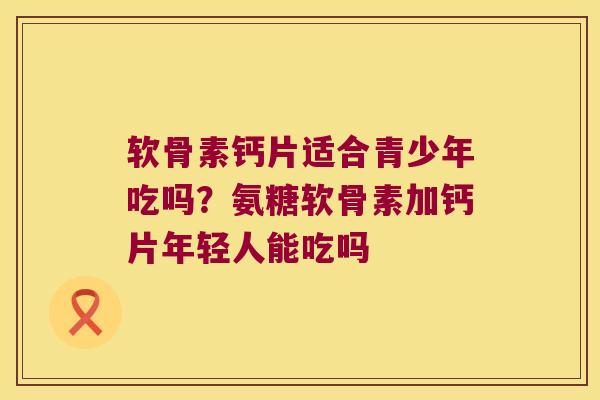 软骨素钙片适合青少年吃吗?氨糖软骨素加钙片年轻人能吃吗