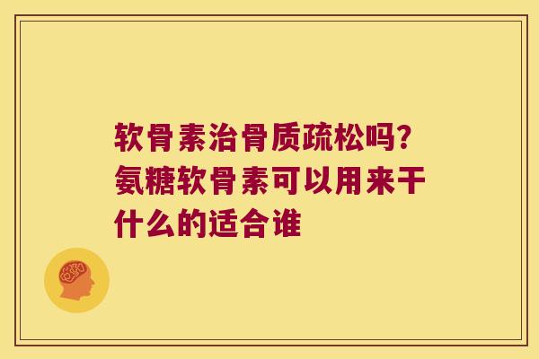软骨素治骨质疏松吗?氨糖软骨素可以用来干什么的适合谁