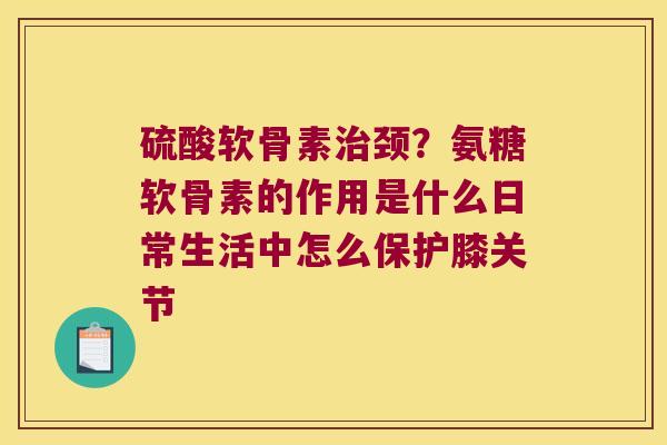 硫酸软骨素治颈?氨糖软骨素的作用是什么日常生活中怎么保护膝关节