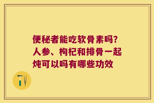 便秘者能吃软骨素吗?人参、枸杞和排骨一起炖可以吗有哪些功效