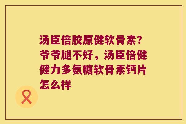 汤臣倍胶原健软骨素?爷爷腿不好,汤臣倍健健力多氨糖软骨素钙片怎么样
