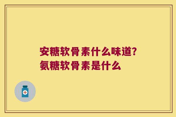 安糖软骨素什么味道?氨糖软骨素是什么