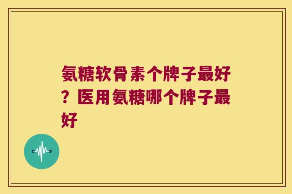 氨糖软骨素个牌子最好?医用氨糖哪个牌子最好