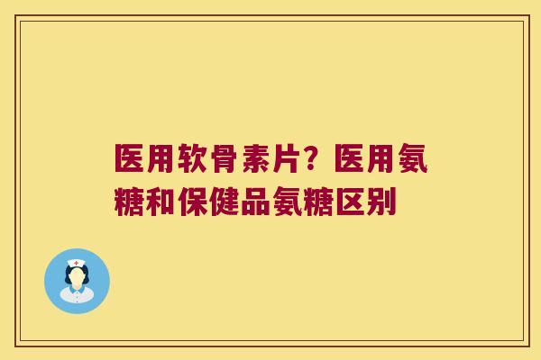 医用软骨素片?医用氨糖和保健品氨糖区别