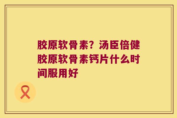 胶原软骨素?汤臣倍健胶原软骨素钙片什么时间服用好