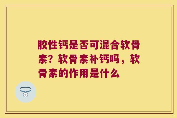 胶性钙是否可混合软骨素?软骨素补钙吗,软骨素的作用是什么