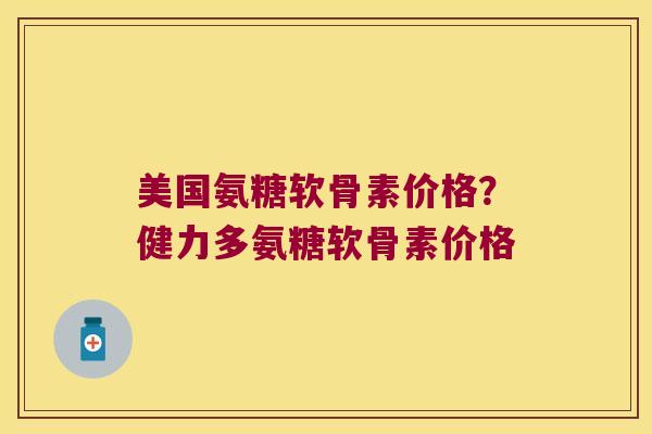 美国氨糖软骨素价格?健力多氨糖软骨素价格
