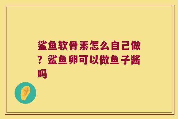 鲨鱼软骨素怎么自己做?鲨鱼卵可以做鱼子酱吗