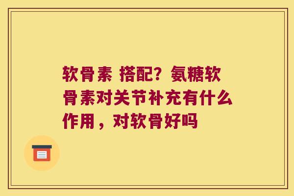软骨素 搭配?氨糖软骨素对关节补充有什么作用,对软骨好吗