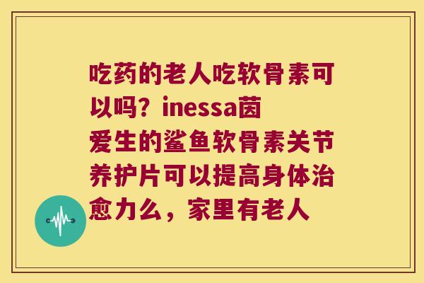 吃药的老人吃软骨素可以吗?inessa茵爱生的鲨鱼软骨素关节养护片可以提高身体治愈力么,家里有老人