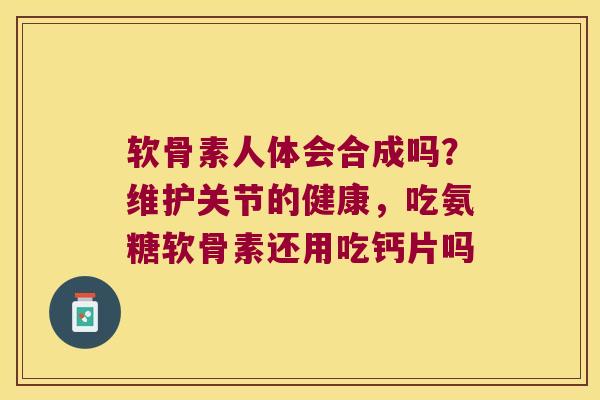 软骨素人体会合成吗?维护关节的健康,吃氨糖软骨素还用吃钙片吗