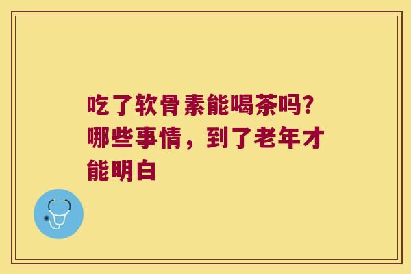 吃了软骨素能喝茶吗?哪些事情,到了老年才能明白